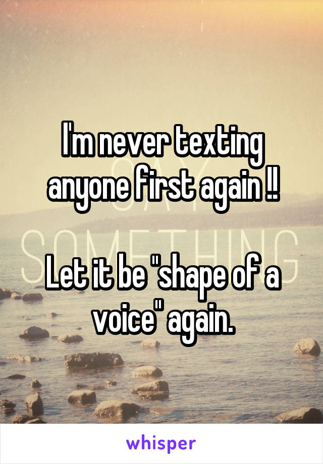 I'm never texting anyone first again !!

Let it be ''shape of a voice'' again.