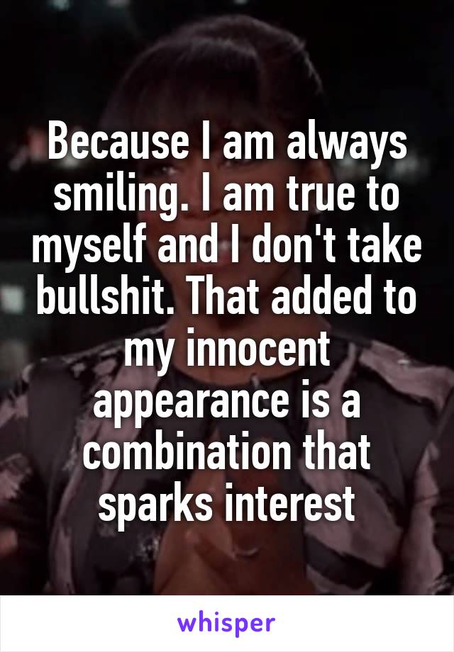 Because I am always smiling. I am true to myself and I don't take bullshit. That added to my innocent appearance is a combination that sparks interest