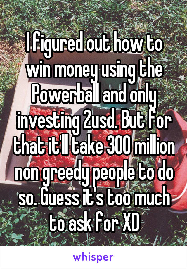 I figured out how to win money using the Powerball and only investing 2usd. But for that it'll take 300 million non greedy people to do so. Guess it's too much to ask for XD