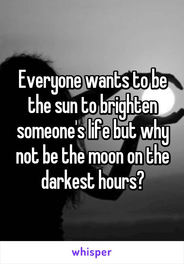 Everyone wants to be the sun to brighten someone's life but why not be the moon on the darkest hours?