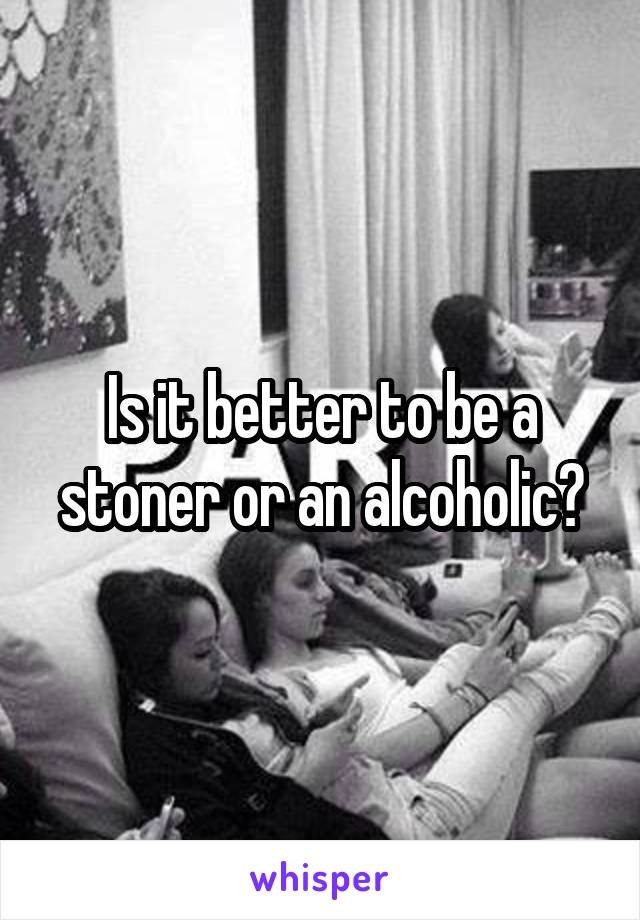 Is it better to be a stoner or an alcoholic?