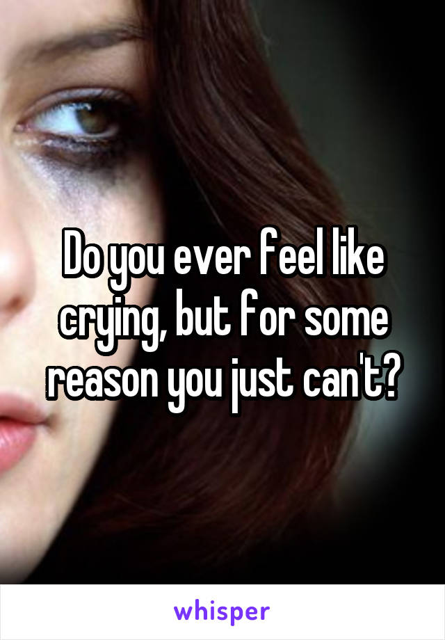 Do you ever feel like crying, but for some reason you just can't?