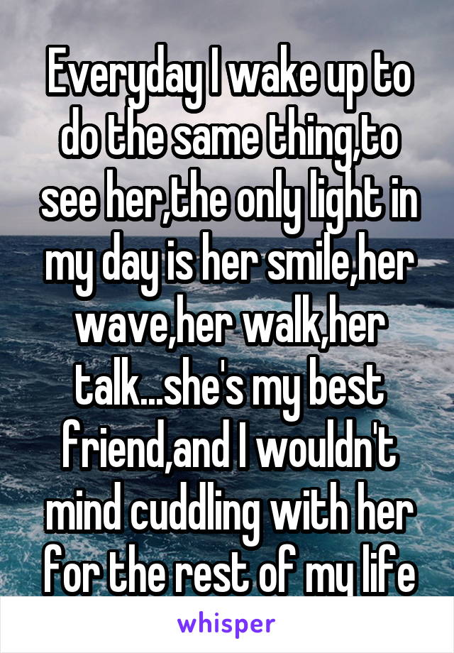 Everyday I wake up to do the same thing,to see her,the only light in my day is her smile,her wave,her walk,her talk...she's my best friend,and I wouldn't mind cuddling with her for the rest of my life