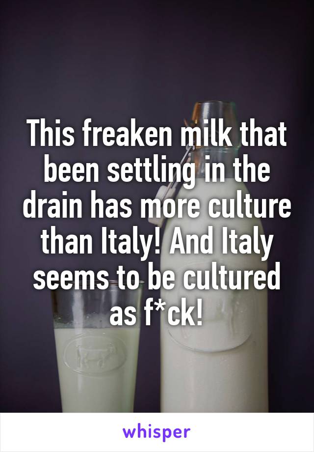 This freaken milk that been settling in the drain has more culture than Italy! And Italy seems to be cultured as f*ck!