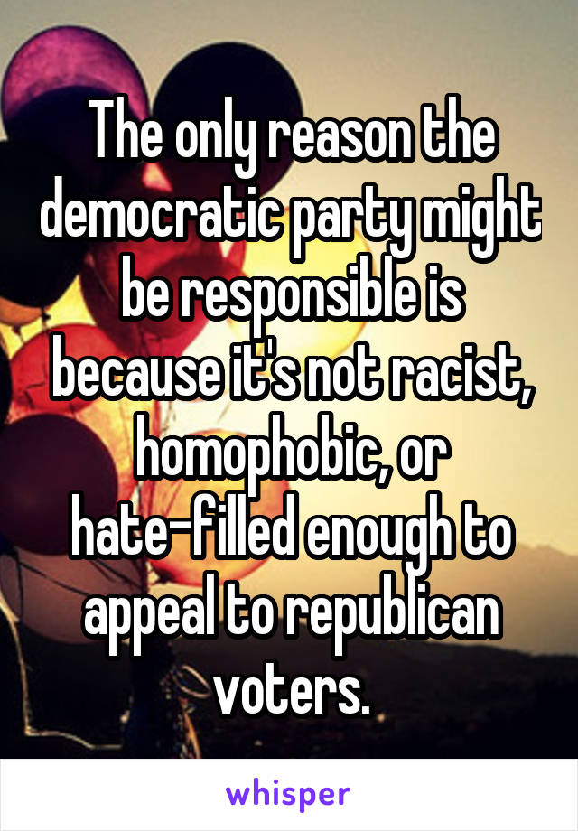 The only reason the democratic party might be responsible is because it's not racist, homophobic, or hate-filled enough to appeal to republican voters.