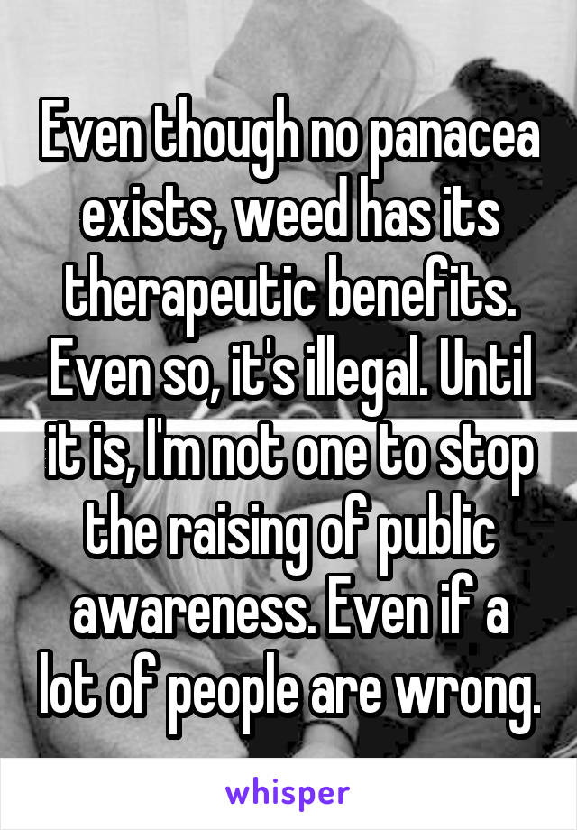 Even though no panacea exists, weed has its therapeutic benefits. Even so, it's illegal. Until it is, I'm not one to stop the raising of public awareness. Even if a lot of people are wrong.