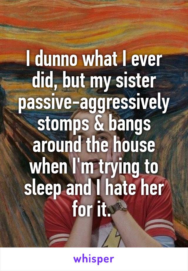 I dunno what I ever did, but my sister passive-aggressively stomps & bangs around the house when I'm trying to sleep and I hate her for it. 