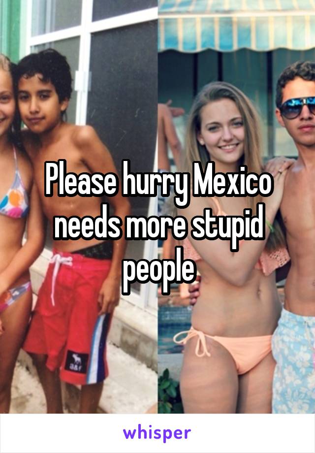 Please hurry Mexico needs more stupid people