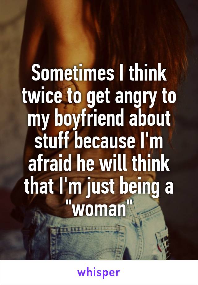 Sometimes I think twice to get angry to my boyfriend about stuff because I'm afraid he will think that I'm just being a "woman"