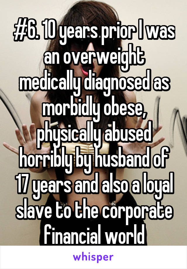 #6. 10 years prior I was an overweight medically diagnosed as morbidly obese, physically abused horribly by husband of 17 years and also a loyal slave to the corporate financial world