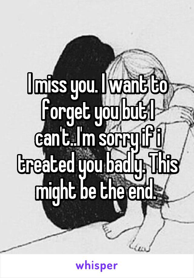 I miss you. I want to forget you but I can't..I'm sorry if i treated you badly. This might be the end. 