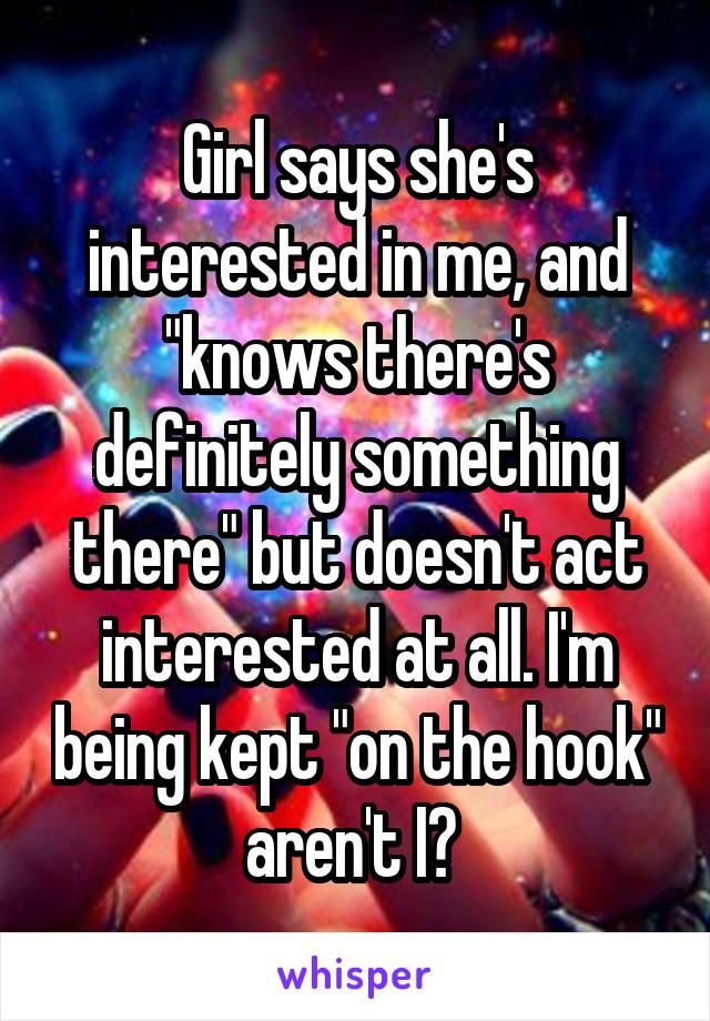 Girl says she's interested in me, and "knows there's definitely something there" but doesn't act interested at all. I'm being kept "on the hook" aren't I? 