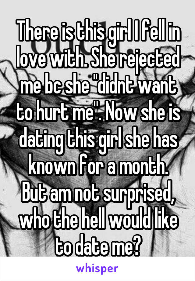 There is this girl I fell in love with. She rejected me bc she "didnt want to hurt me". Now she is dating this girl she has known for a month.
But am not surprised, who the hell would like to date me?