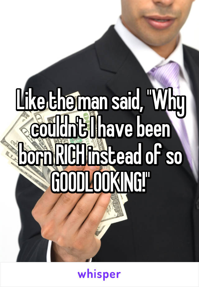 Like the man said, "Why couldn't I have been born RICH instead of so GOODLOOKING!"