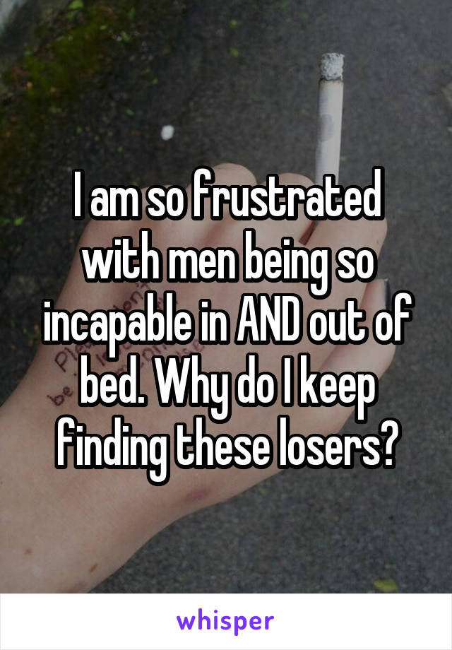 I am so frustrated with men being so incapable in AND out of bed. Why do I keep finding these losers?