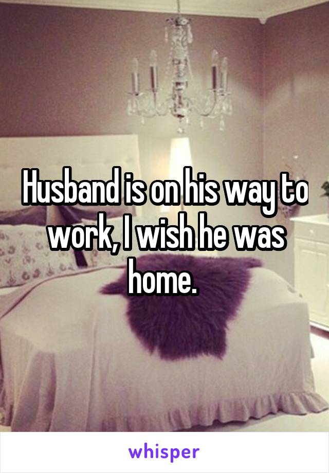 Husband is on his way to work, I wish he was home. 