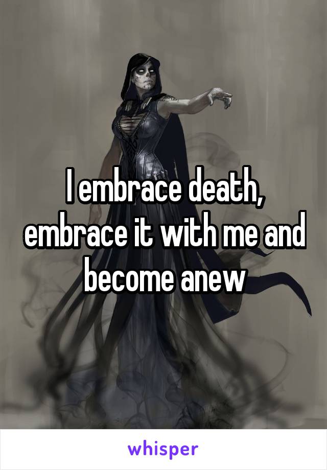 I embrace death, embrace it with me and become anew