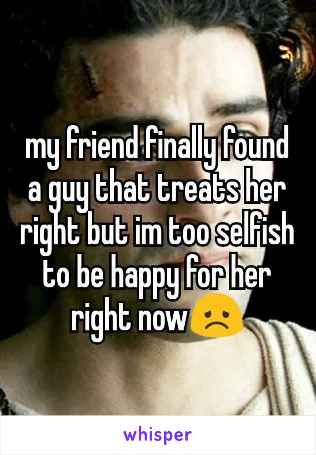 my friend finally found a guy that treats her right but im too selfish to be happy for her right now😞