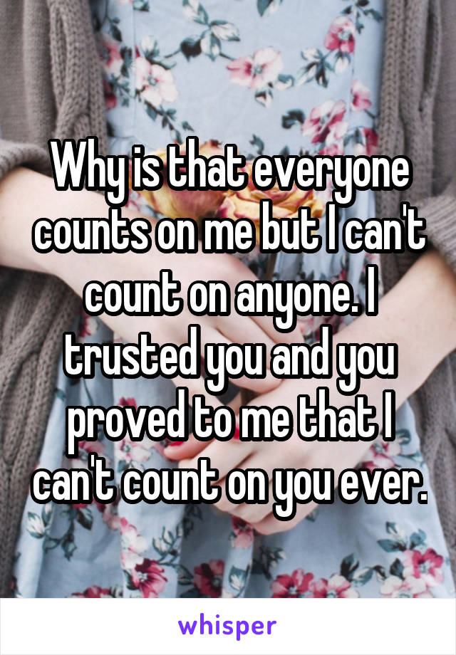 Why is that everyone counts on me but I can't count on anyone. I trusted you and you proved to me that I can't count on you ever.