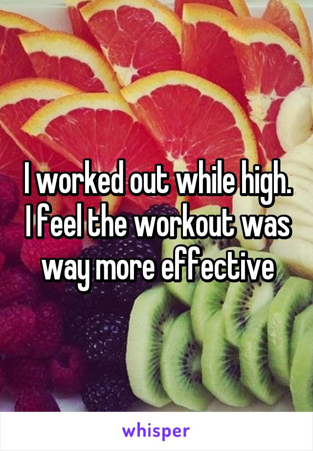 I worked out while high. I feel the workout was way more effective