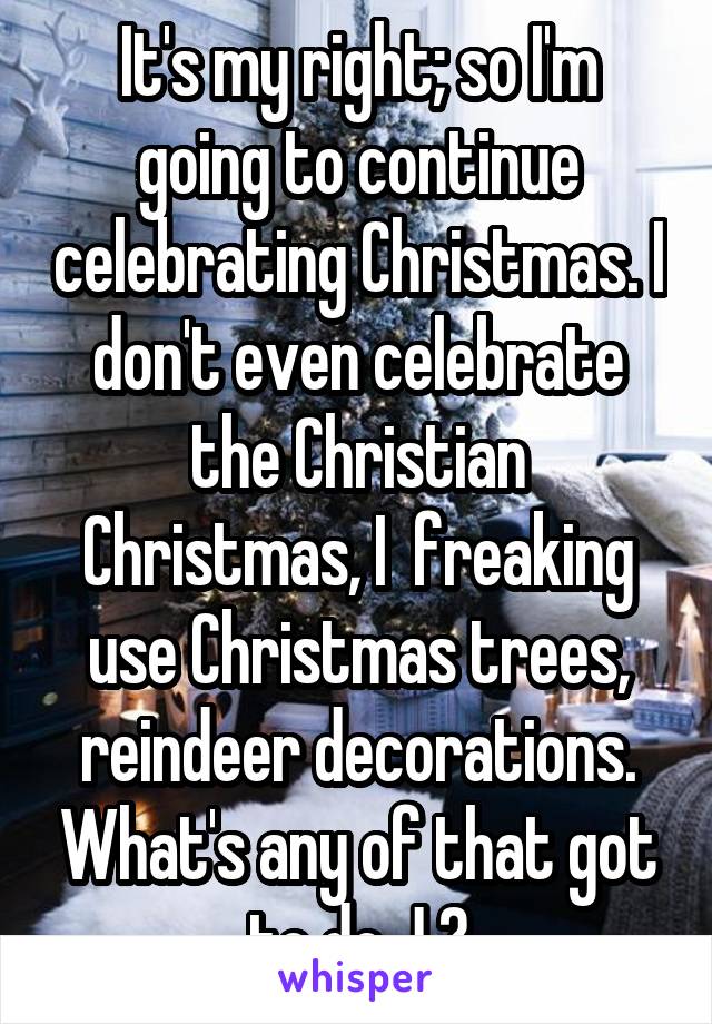 It's my right; so I'm going to continue celebrating Christmas. I don't even celebrate the Christian Christmas, I  freaking use Christmas trees, reindeer decorations. What's any of that got to do J ?