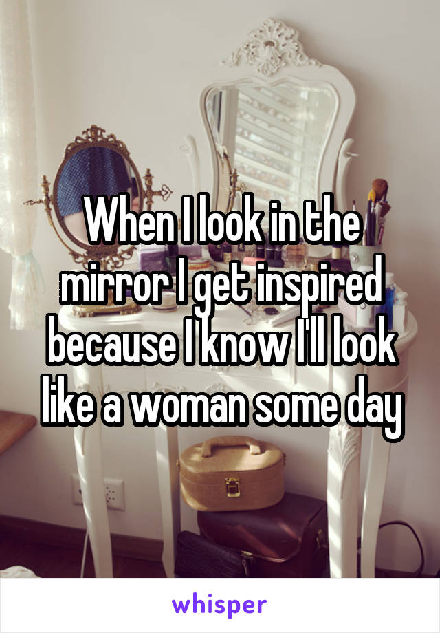 When I look in the mirror I get inspired because I know I'll look like a woman some day