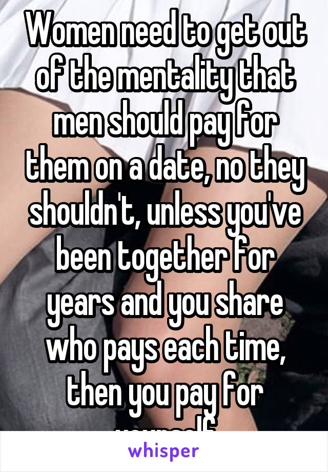 Women need to get out of the mentality that men should pay for them on a date, no they shouldn't, unless you've been together for years and you share who pays each time, then you pay for yourself