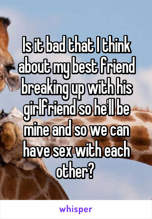 Is it bad that I think about my best friend breaking up with his girlfriend so he'll be mine and so we can have sex with each other? 