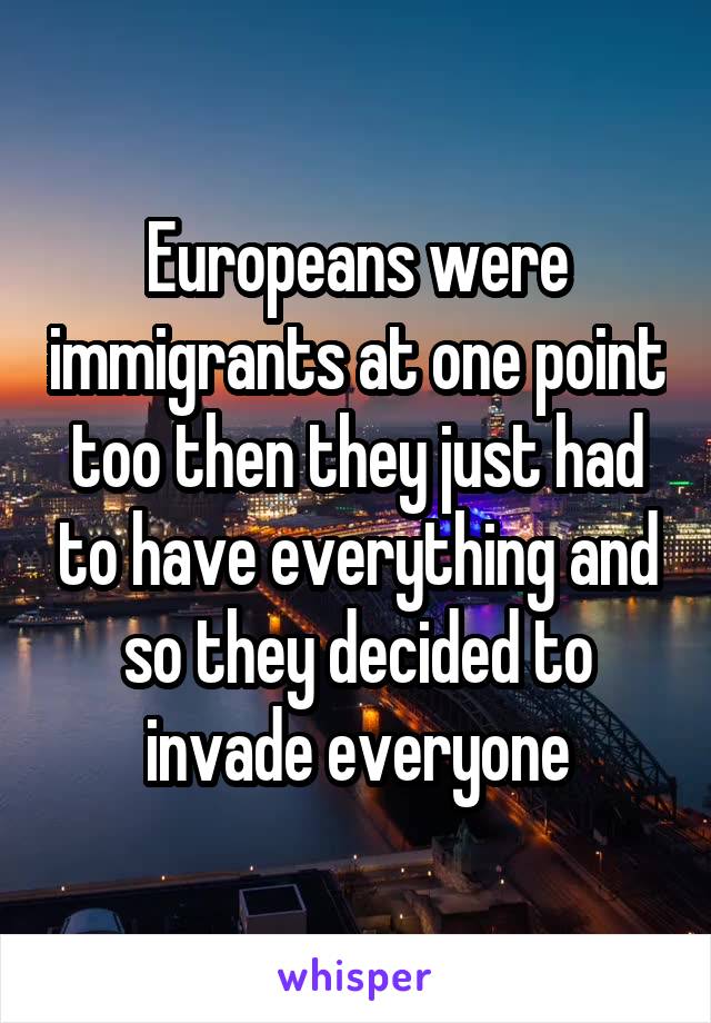 Europeans were immigrants at one point too then they just had to have everything and so they decided to invade everyone