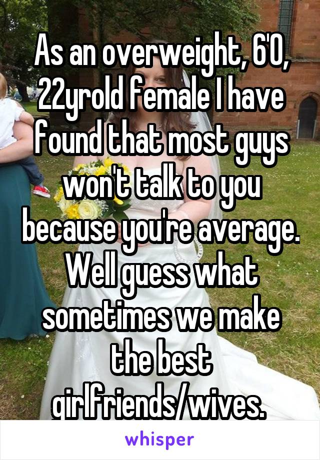 As an overweight, 6'0, 22yrold female I have found that most guys won't talk to you because you're average. Well guess what sometimes we make the best girlfriends/wives. 