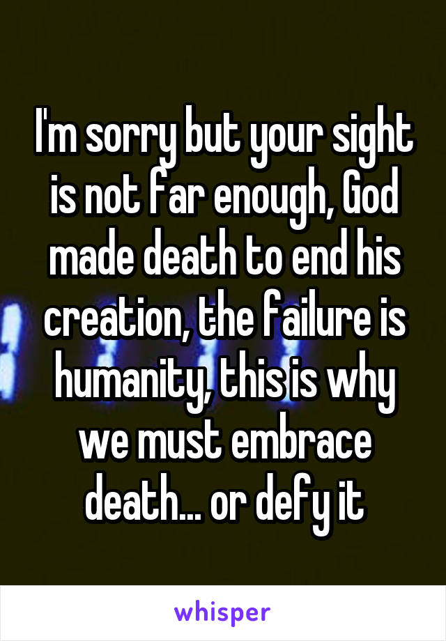 I'm sorry but your sight is not far enough, God made death to end his creation, the failure is humanity, this is why we must embrace death... or defy it