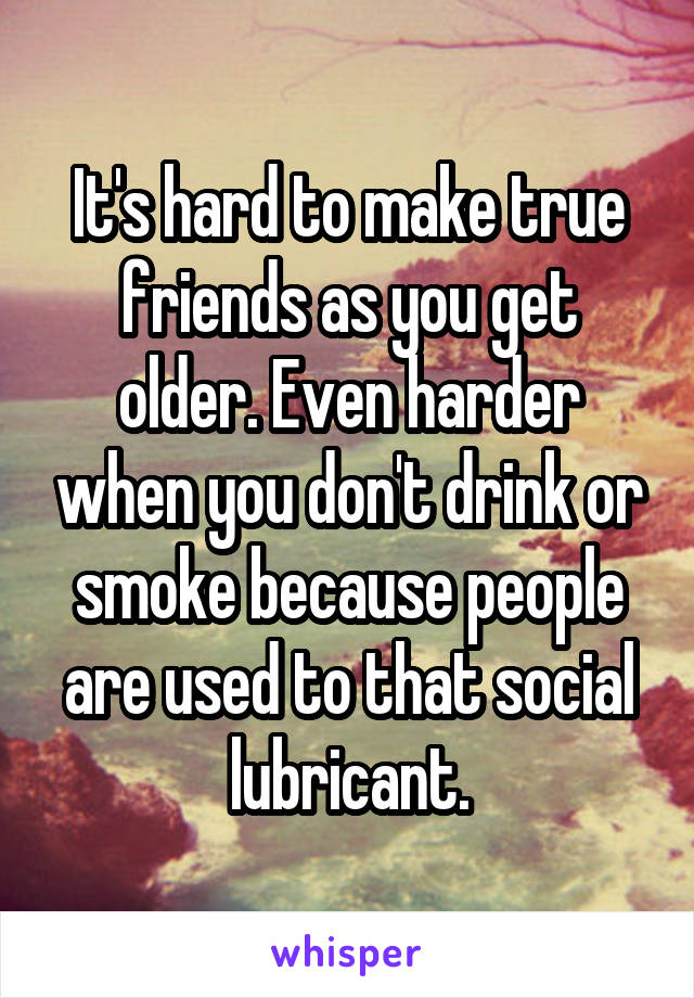 It's hard to make true friends as you get older. Even harder when you don't drink or smoke because people are used to that social lubricant.