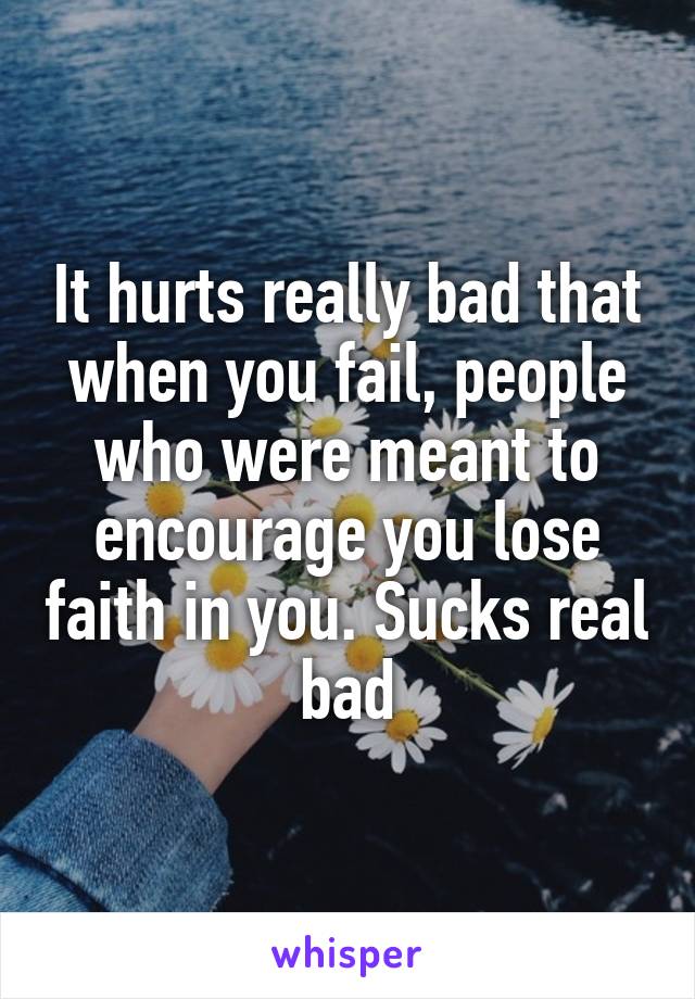 It hurts really bad that when you fail, people who were meant to encourage you lose faith in you. Sucks real bad