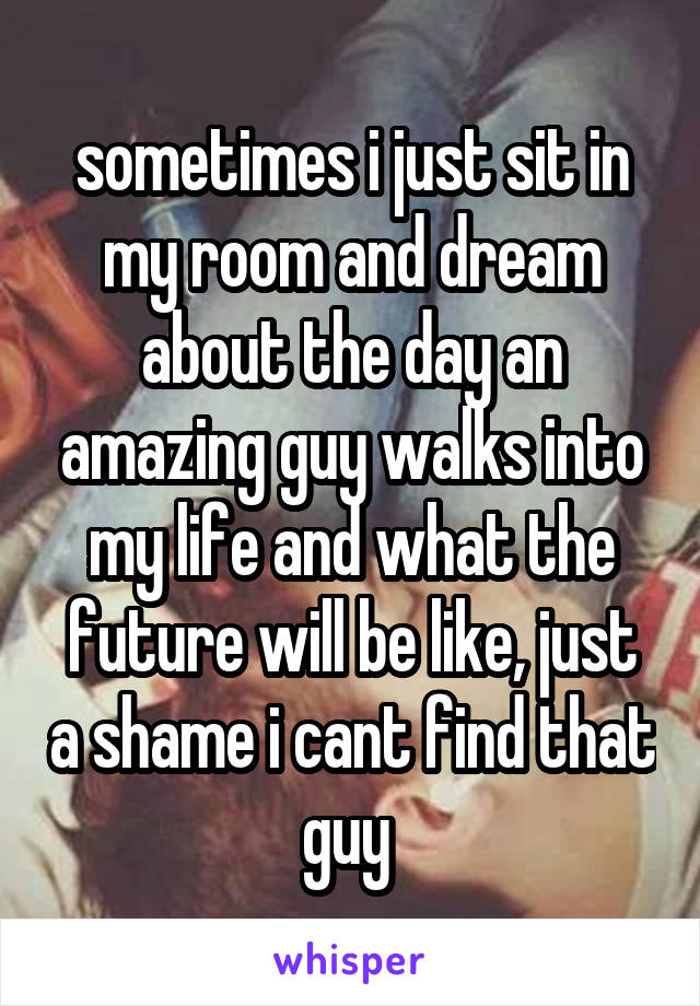 sometimes i just sit in my room and dream about the day an amazing guy walks into my life and what the future will be like, just a shame i cant find that guy 