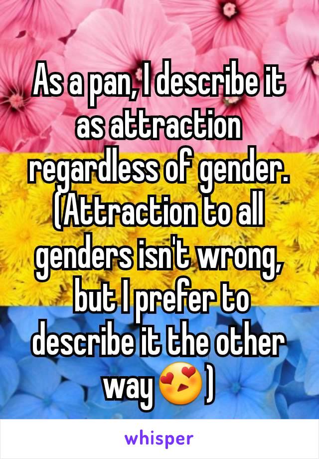 As a pan, I describe it as attraction regardless of gender. (Attraction to all genders isn't wrong,
 but I prefer to describe it the other way😍)