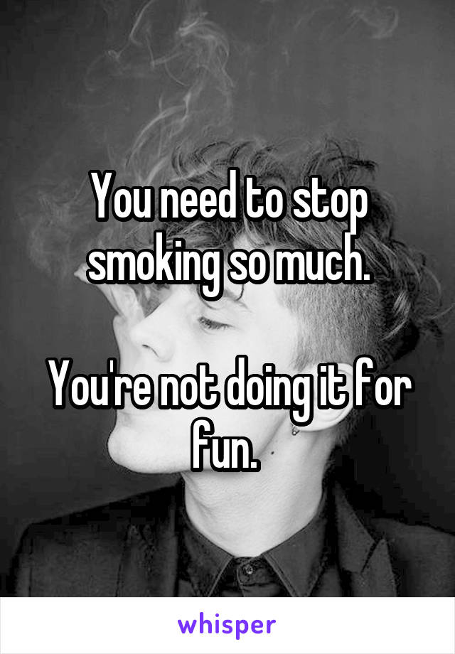 You need to stop smoking so much.

You're not doing it for fun. 