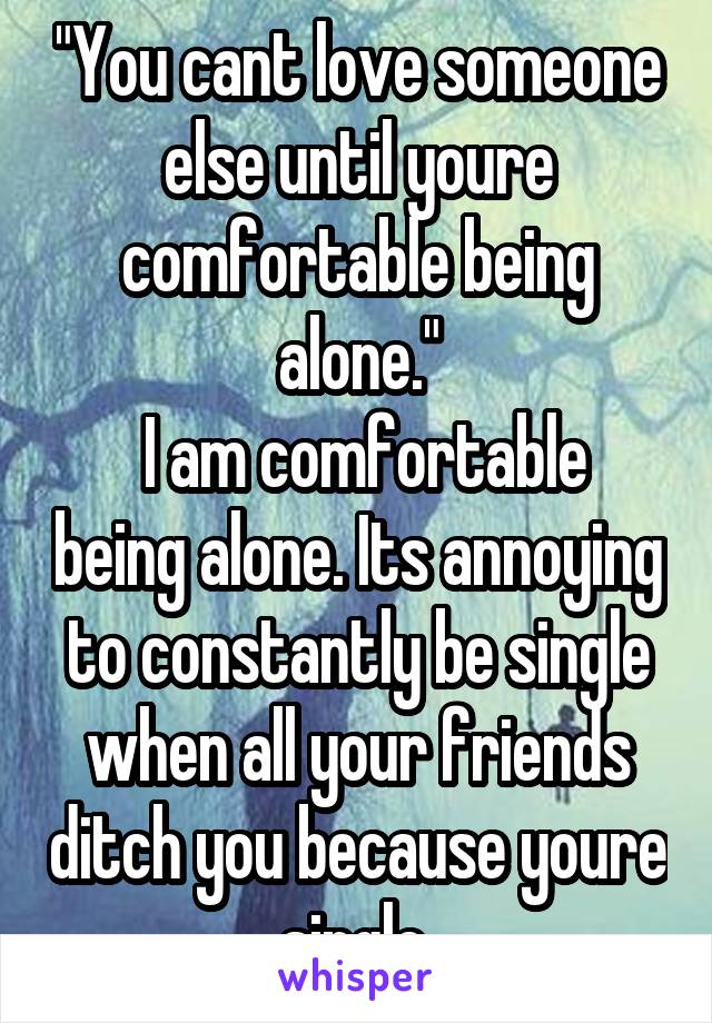 "You cant love someone else until youre comfortable being alone."
 I am comfortable being alone. Its annoying to constantly be single when all your friends ditch you because youre single.