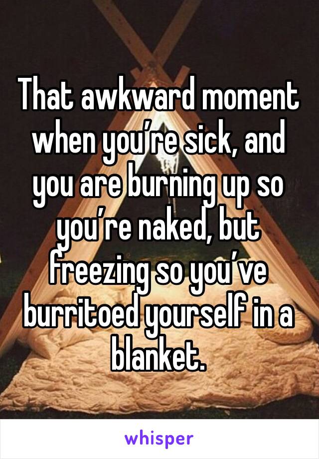 That awkward moment when you’re sick, and you are burning up so you’re naked, but freezing so you’ve burritoed yourself in a blanket.