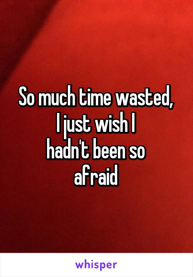 So much time wasted, 
I just wish I 
hadn't been so 
afraid 