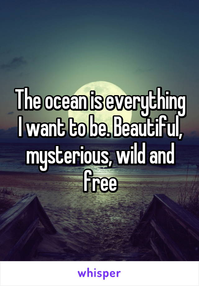 The ocean is everything I want to be. Beautiful, mysterious, wild and free