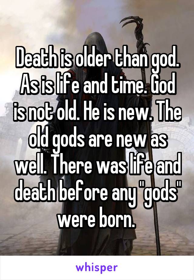 Death is older than god. As is life and time. God is not old. He is new. The old gods are new as well. There was life and death before any "gods" were born. 