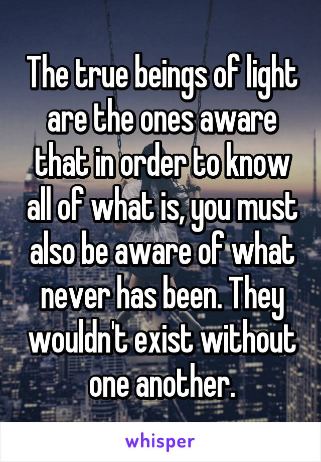 The true beings of light are the ones aware that in order to know all of what is, you must also be aware of what never has been. They wouldn't exist without one another.