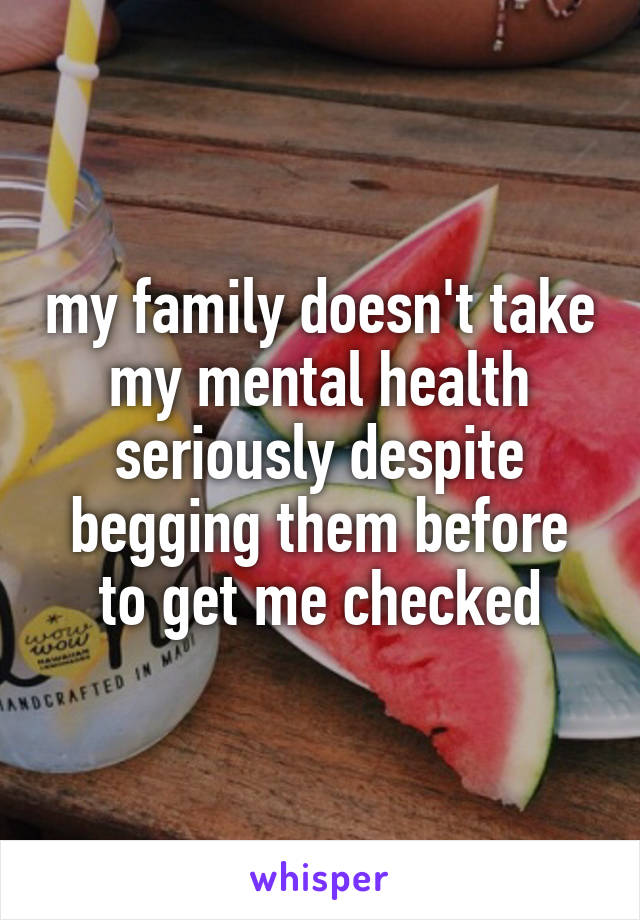 my family doesn't take my mental health seriously despite begging them before to get me checked