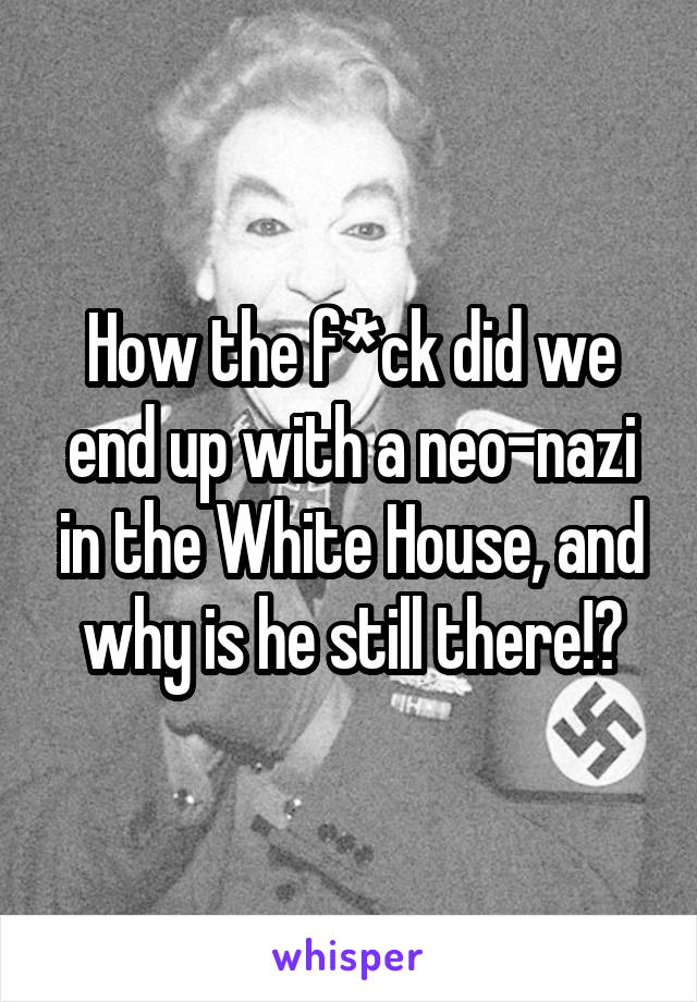 How the f*ck did we end up with a neo-nazi in the White House, and why is he still there!?