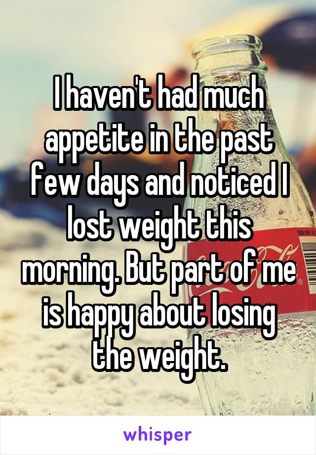 I haven't had much appetite in the past few days and noticed I lost weight this morning. But part of me is happy about losing the weight.