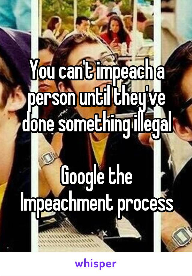 You can't impeach a person until they've done something illegal

Google the Impeachment process