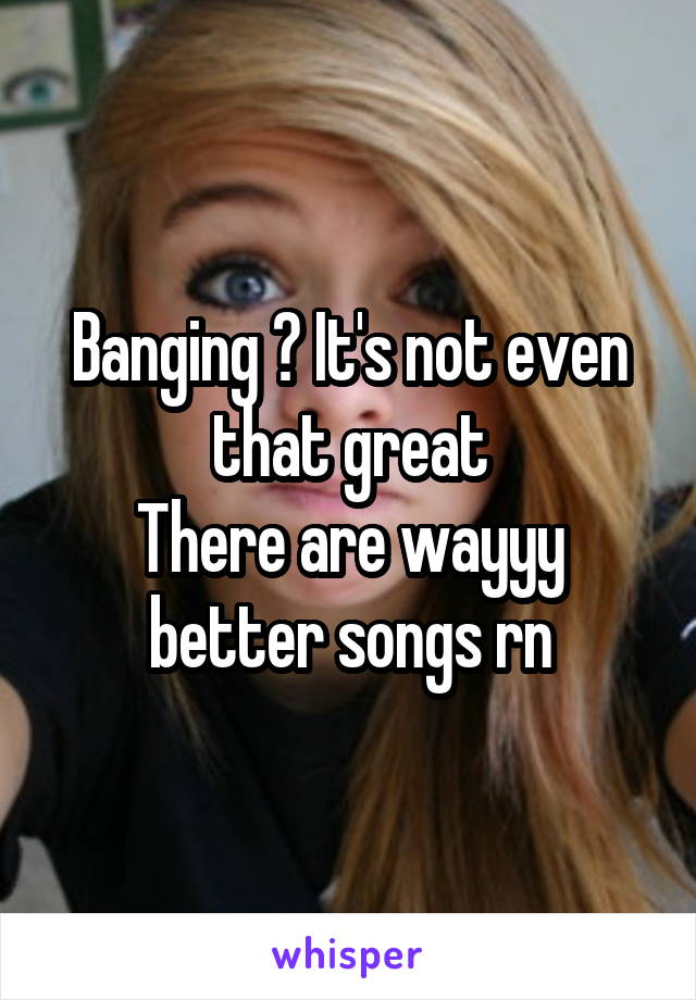 Banging ? It's not even that great
There are wayyy better songs rn