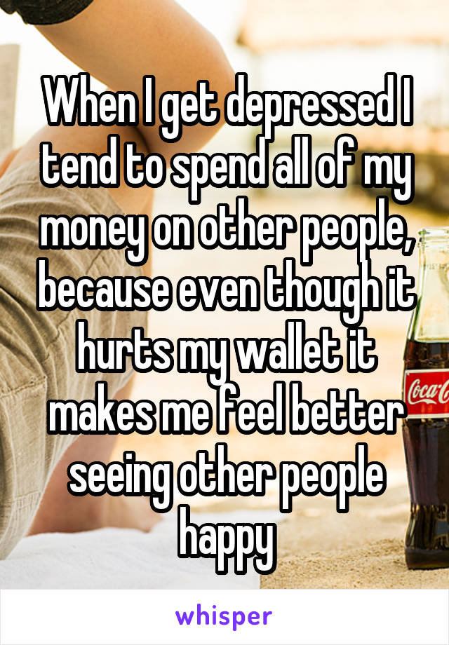 When I get depressed I tend to spend all of my money on other people, because even though it hurts my wallet it makes me feel better seeing other people happy