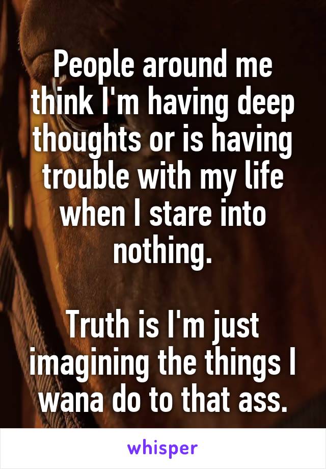 People around me think I'm having deep thoughts or is having trouble with my life when I stare into nothing.

Truth is I'm just imagining the things I wana do to that ass.