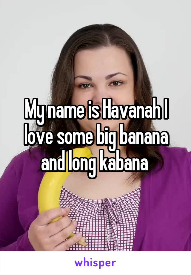 My name is Havanah I love some big banana and long kabana 